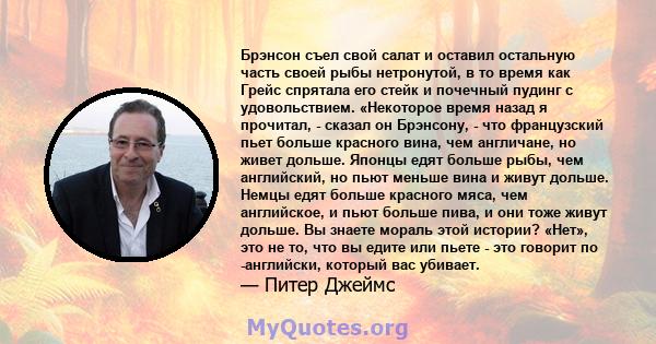 Брэнсон съел свой салат и оставил остальную часть своей рыбы нетронутой, в то время как Грейс спрятала его стейк и почечный пудинг с удовольствием. «Некоторое время назад я прочитал, - сказал он Брэнсону, - что