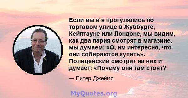 Если вы и я прогулялись по торговом улице в Жуббурге, Кейптауне или Лондоне, мы видим, как два парня смотрят в магазине, мы думаем: «О, им интересно, что они собираются купить». Полицейский смотрит на них и думает: