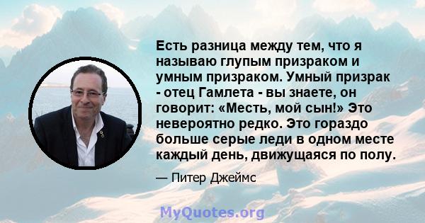 Есть разница между тем, что я называю глупым призраком и умным призраком. Умный призрак - отец Гамлета - вы знаете, он говорит: «Месть, мой сын!» Это невероятно редко. Это гораздо больше серые леди в одном месте каждый