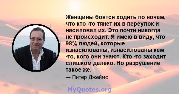 Женщины боятся ходить по ночам, что кто -то тянет их в переулок и насиловал их. Это почти никогда не происходит. Я имею в виду, что 98% людей, которые изнасилованы, изнасилованы кем -то, кого они знают. Кто -то заходит