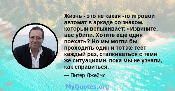 Жизнь - это не какая -то игровой автомат в аркаде со знаком, который вспыхивает: «Извините, вас убили. Хотите еще один поехать? Но мы могли бы проходить один и тот же тест каждый раз, сталкиваться с теми же ситуациями,