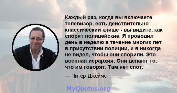 Каждый раз, когда вы включаете телевизор, есть действительно классический клише - вы видите, как спорят полицейские. Я проводил день в неделю в течение многих лет в присутствии полиции, и я никогда не видел, чтобы они