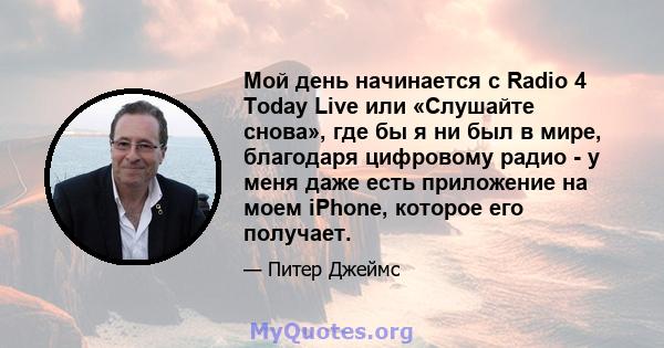 Мой день начинается с Radio 4 Today Live или «Слушайте снова», где бы я ни был в мире, благодаря цифровому радио - у меня даже есть приложение на моем iPhone, которое его получает.