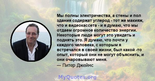 Мы полны электричества, а стены и пол здания содержат углерод - тот же макияж, что и видеокассета - и я думаю, что мы отдаем огромное количество энергии. Некоторые люди могут это увидеть и поднять это. Я думаю, что