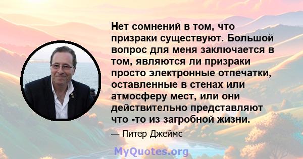 Нет сомнений в том, что призраки существуют. Большой вопрос для меня заключается в том, являются ли призраки просто электронные отпечатки, оставленные в стенах или атмосферу мест, или они действительно представляют что