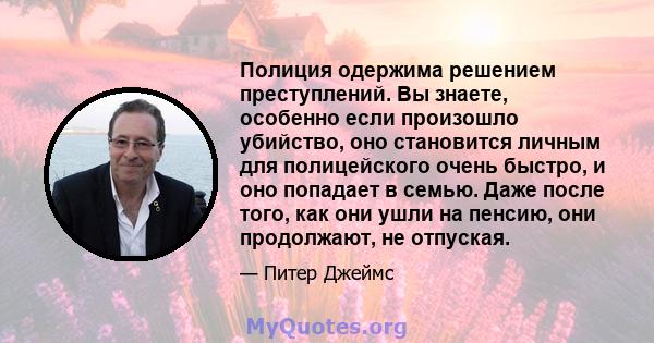 Полиция одержима решением преступлений. Вы знаете, особенно если произошло убийство, оно становится личным для полицейского очень быстро, и оно попадает в семью. Даже после того, как они ушли на пенсию, они продолжают,