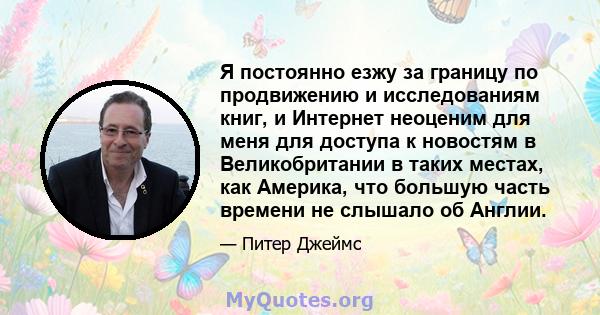 Я постоянно езжу за границу по продвижению и исследованиям книг, и Интернет неоценим для меня для доступа к новостям в Великобритании в таких местах, как Америка, что большую часть времени не слышало об Англии.