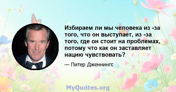 Избираем ли мы человека из -за того, что он выступает, из -за того, где он стоит на проблемах, потому что как он заставляет нацию чувствовать?