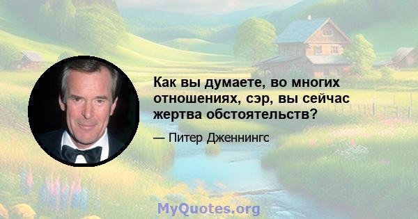 Как вы думаете, во многих отношениях, сэр, вы сейчас жертва обстоятельств?