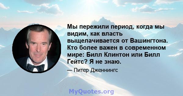 Мы пережили период, когда мы видим, как власть выщелачивается от Вашингтона. Кто более важен в современном мире: Билл Клинтон или Билл Гейтс? Я не знаю.