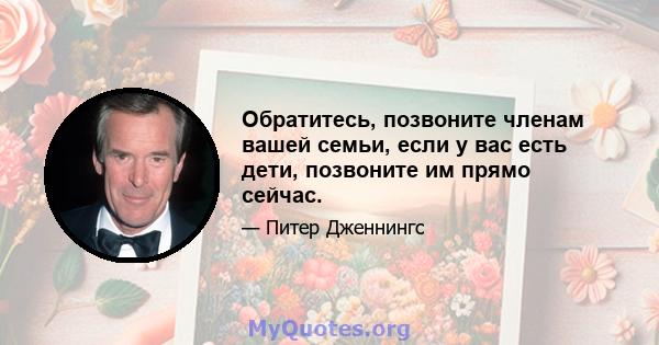 Обратитесь, позвоните членам вашей семьи, если у вас есть дети, позвоните им прямо сейчас.