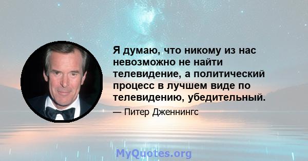 Я думаю, что никому из нас невозможно не найти телевидение, а политический процесс в лучшем виде по телевидению, убедительный.