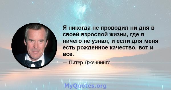 Я никогда не проводил ни дня в своей взрослой жизни, где я ничего не узнал, и если для меня есть рожденное качество, вот и все.