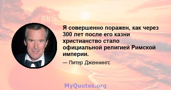 Я совершенно поражен, как через 300 лет после его казни христианство стало официальной религией Римской империи.