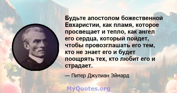 Будьте апостолом божественной Евхаристии, как пламя, которое просвещает и тепло, как ангел его сердца, который пойдет, чтобы провозглашать его тем, кто не знает его и будет поощрять тех, кто любит его и страдает.