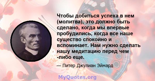 Чтобы добиться успеха в нем (молитва), это должно быть сделано, когда мы впервые пробудились, когда все наше существо спокойно и вспоминает. Нам нужно сделать нашу медитацию перед чем -либо еще.