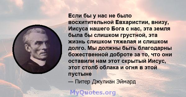 Если бы у нас не было восхитительной Евхаристии, внизу, Иисуса нашего Бога с нас, эта земля была бы слишком грустной, эта жизнь слишком тяжелая и слишком долго. Мы должны быть благодарны божественной доброте за то, что