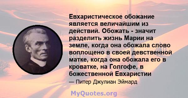 Евхаристическое обожание является величайшим из действий. Обожать - значит разделить жизнь Марии на земле, когда она обожала слово воплощено в своей девственной матке, когда она обожала его в кроватке, на Голгофе, в