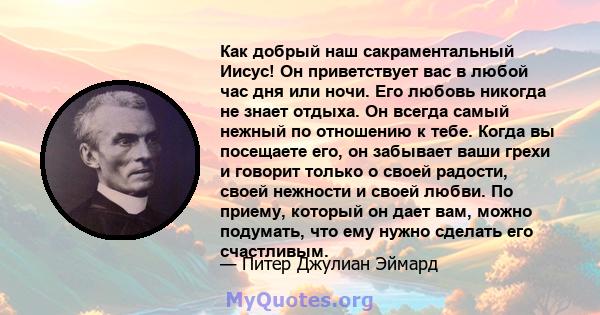 Как добрый наш сакраментальный Иисус! Он приветствует вас в любой час дня или ночи. Его любовь никогда не знает отдыха. Он всегда самый нежный по отношению к тебе. Когда вы посещаете его, он забывает ваши грехи и