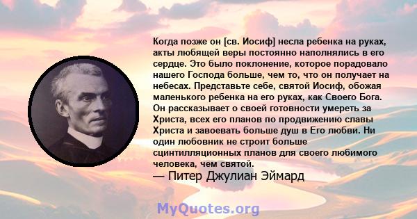 Когда позже он [св. Иосиф] несла ребенка на руках, акты любящей веры постоянно наполнялись в его сердце. Это было поклонение, которое порадовало нашего Господа больше, чем то, что он получает на небесах. Представьте