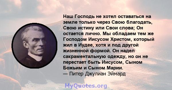 Наш Господь не хотел оставаться на земле только через Свою благодать, Свою истину или Свои слова; Он остается лично. Мы обладаем тем же Господом Иисусом Христом, который жил в Иудее, хотя и под другой жизненной формой.