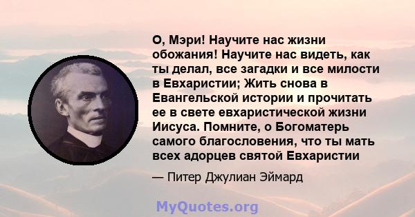 О, Мэри! Научите нас жизни обожания! Научите нас видеть, как ты делал, все загадки и все милости в Евхаристии; Жить снова в Евангельской истории и прочитать ее в свете евхаристической жизни Иисуса. Помните, о Богоматерь 