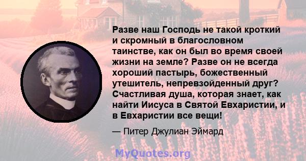 Разве наш Господь не такой кроткий и скромный в благословном таинстве, как он был во время своей жизни на земле? Разве он не всегда хороший пастырь, божественный утешитель, непревзойденный друг? Счастливая душа, которая 