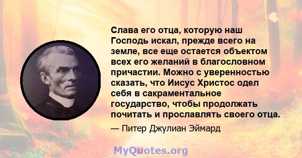 Слава его отца, которую наш Господь искал, прежде всего на земле, все еще остается объектом всех его желаний в благословном причастии. Можно с уверенностью сказать, что Иисус Христос одел себя в сакраментальное