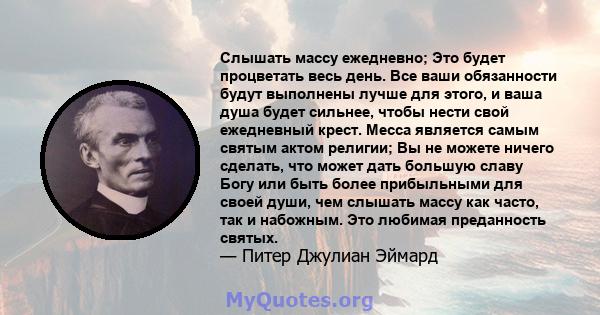 Слышать массу ежедневно; Это будет процветать весь день. Все ваши обязанности будут выполнены лучше для этого, и ваша душа будет сильнее, чтобы нести свой ежедневный крест. Месса является самым святым актом религии; Вы