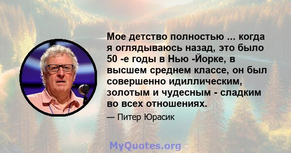 Мое детство полностью ... когда я оглядываюсь назад, это было 50 -е годы в Нью -Йорке, в высшем среднем классе, он был совершенно идиллическим, золотым и чудесным - сладким во всех отношениях.