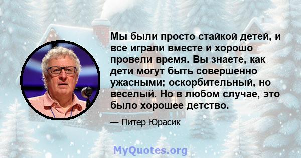 Мы были просто стайкой детей, и все играли вместе и хорошо провели время. Вы знаете, как дети могут быть совершенно ужасными; оскорбительный, но веселый. Но в любом случае, это было хорошее детство.