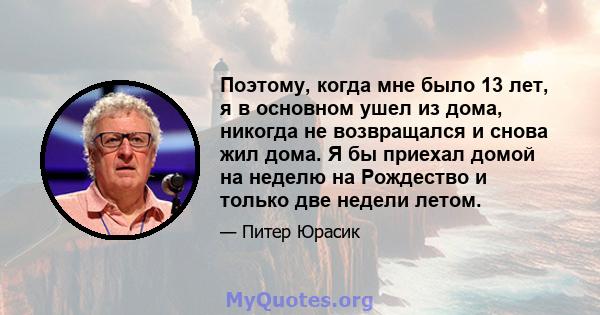 Поэтому, когда мне было 13 лет, я в основном ушел из дома, никогда не возвращался и снова жил дома. Я бы приехал домой на неделю на Рождество и только две недели летом.