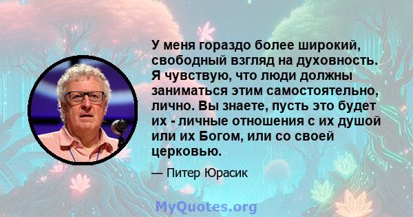 У меня гораздо более широкий, свободный взгляд на духовность. Я чувствую, что люди должны заниматься этим самостоятельно, лично. Вы знаете, пусть это будет их - личные отношения с их душой или их Богом, или со своей