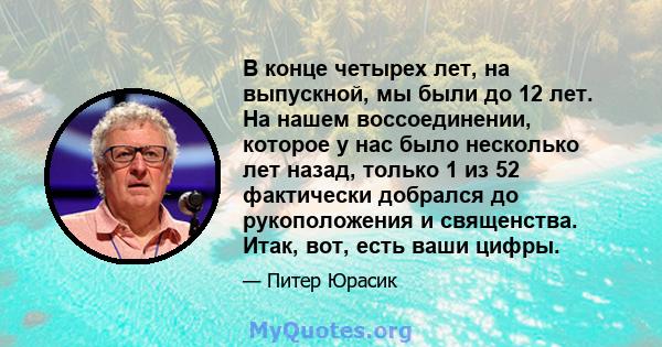 В конце четырех лет, на выпускной, мы были до 12 лет. На нашем воссоединении, которое у нас было несколько лет назад, только 1 из 52 фактически добрался до рукоположения и священства. Итак, вот, есть ваши цифры.