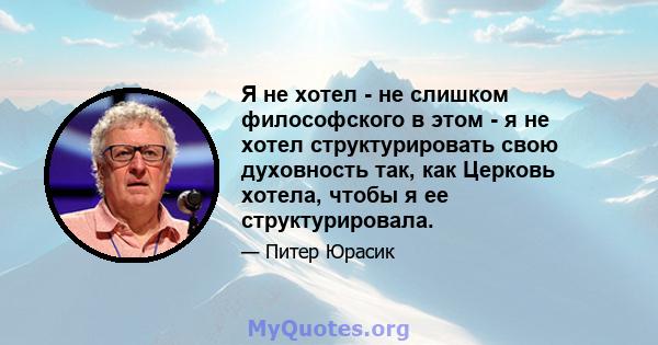 Я не хотел - не слишком философского в этом - я не хотел структурировать свою духовность так, как Церковь хотела, чтобы я ее структурировала.