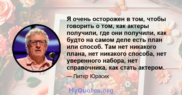 Я очень осторожен в том, чтобы говорить о том, как актеры получили, где они получили, как будто на самом деле есть план или способ. Там нет никакого плана, нет никакого способа, нет уверенного набора, нет справочника,