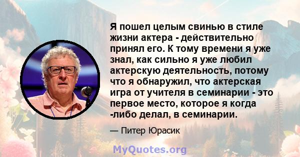 Я пошел целым свинью в стиле жизни актера - действительно принял его. К тому времени я уже знал, как сильно я уже любил актерскую деятельность, потому что я обнаружил, что актерская игра от учителя в семинарии - это