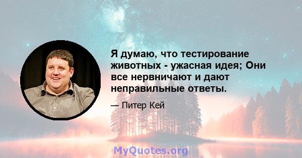 Я думаю, что тестирование животных - ужасная идея; Они все нервничают и дают неправильные ответы.