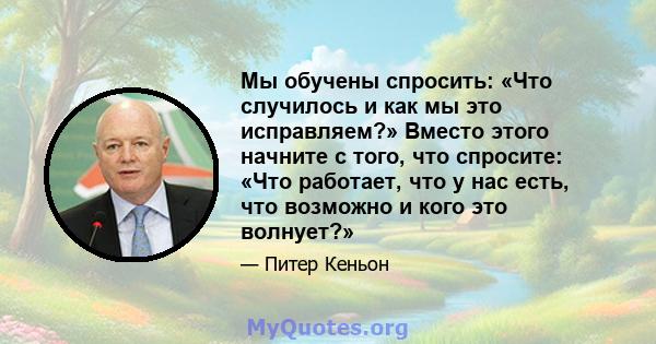 Мы обучены спросить: «Что случилось и как мы это исправляем?» Вместо этого начните с того, что спросите: «Что работает, что у нас есть, что возможно и кого это волнует?»