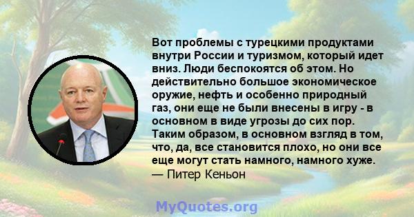 Вот проблемы с турецкими продуктами внутри России и туризмом, который идет вниз. Люди беспокоятся об этом. Но действительно большое экономическое оружие, нефть и особенно природный газ, они еще не были внесены в игру -