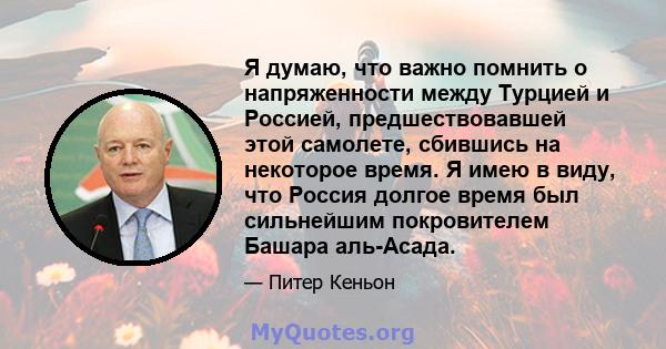 Я думаю, что важно помнить о напряженности между Турцией и Россией, предшествовавшей этой самолете, сбившись на некоторое время. Я имею в виду, что Россия долгое время был сильнейшим покровителем Башара аль-Асада.