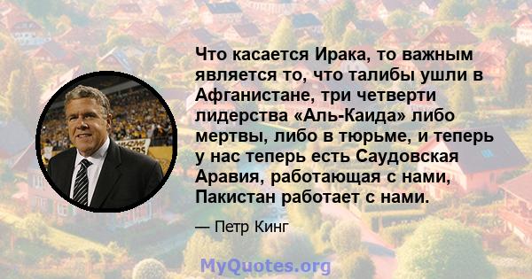 Что касается Ирака, то важным является то, что талибы ушли в Афганистане, три четверти лидерства «Аль-Каида» либо мертвы, либо в тюрьме, и теперь у нас теперь есть Саудовская Аравия, работающая с нами, Пакистан работает 