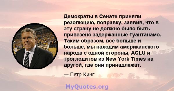 Демократы в Сенате приняли резолюцию, поправку, заявив, что в эту страну не должно было быть привезено задержанные Гуантанамо. Таким образом, все больше и больше, мы находим американского народа с одной стороны, ACLU и