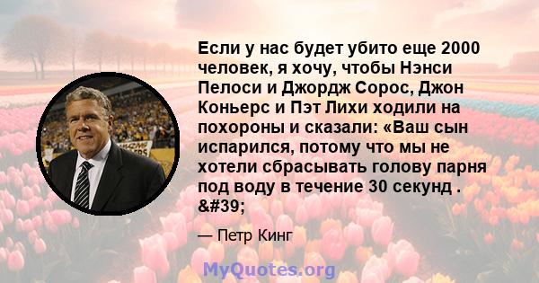 Если у нас будет убито еще 2000 человек, я хочу, чтобы Нэнси Пелоси и Джордж Сорос, Джон Коньерс и Пэт Лихи ходили на похороны и сказали: «Ваш сын испарился, потому что мы не хотели сбрасывать голову парня под воду в