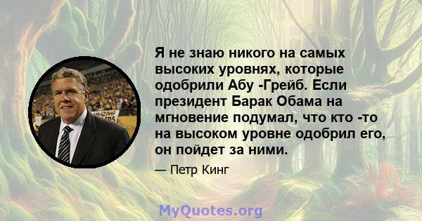 Я не знаю никого на самых высоких уровнях, которые одобрили Абу -Грейб. Если президент Барак Обама на мгновение подумал, что кто -то на высоком уровне одобрил его, он пойдет за ними.