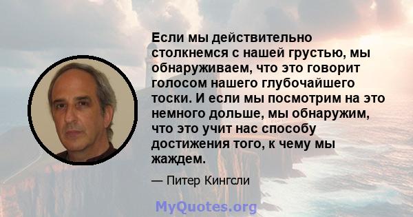 Если мы действительно столкнемся с нашей грустью, мы обнаруживаем, что это говорит голосом нашего глубочайшего тоски. И если мы посмотрим на это немного дольше, мы обнаружим, что это учит нас способу достижения того, к