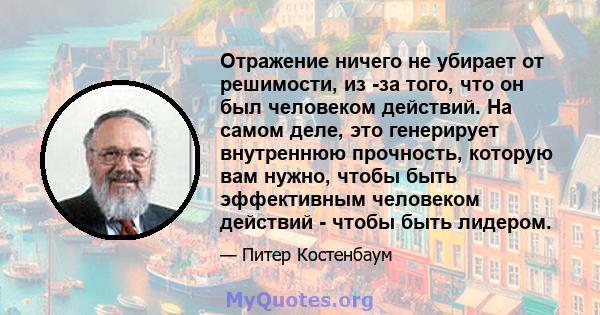 Отражение ничего не убирает от решимости, из -за того, что он был человеком действий. На самом деле, это генерирует внутреннюю прочность, которую вам нужно, чтобы быть эффективным человеком действий - чтобы быть лидером.