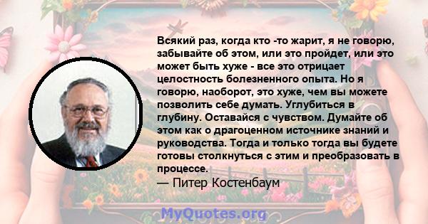 Всякий раз, когда кто -то жарит, я не говорю, забывайте об этом, или это пройдет, или это может быть хуже - все это отрицает целостность болезненного опыта. Но я говорю, наоборот, это хуже, чем вы можете позволить себе