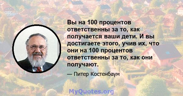 Вы на 100 процентов ответственны за то, как получается ваши дети. И вы достигаете этого, учив их, что они на 100 процентов ответственны за то, как они получают.