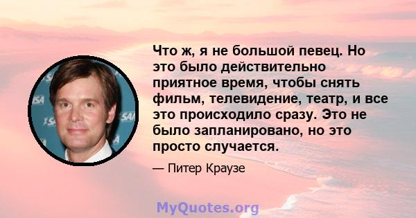 Что ж, я не большой певец. Но это было действительно приятное время, чтобы снять фильм, телевидение, театр, и все это происходило сразу. Это не было запланировано, но это просто случается.